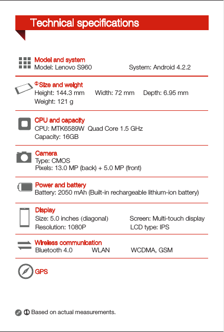 Type: CMOSPixels: 13.0 MP (back) + 5.0 MP (front)GPSHeight: 144.3 mm      Width: 72 mm     Depth: 6.95 mmWeight: 121 gCPU: MTK6589W  Quad Core 1.5 GHzCapacity: 16GBSize: 5.0 inches (diagonal)            Screen: Multi-touch displayResolution: 1080P                         LCD type: IPSModel: Lenovo S960                     System: Android 4.2.2Bluetooth 4.0           WLAN            WCDMA, GSM① Based on actual measurements.Battery: 2050 mAh (Built-in rechargeable lithium-ion battery)Wireless communicationDisplayModel and systemPower and batteryCPU and capacity① Size and weightCameraTechnical speciﬁcations