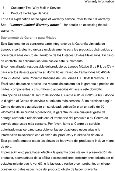 Warranty information 6 Customer Two-Way Mail-in Service 7 Product Exchange Service For a full explanation of the types of warranty service, refer to the full warranty. See  “Lenovo Limited Warranty notice”  for details on accessing the full warranty. Suplemento de Garantía para México Este Suplemento se considera parte integrante de la Garantía Limitada de Lenovo y será efectivo única y exclusivamente para los productos distribuidos y comercializados dentro del Territorio de los Estados Unidos Mexicanos. En caso de conflicto, se aplicarán los términos de este Suplemento. El comercializador responsable del producto es Lenovo México S de R L de CV y para efectos de esta garantía su domicilio es Paseo de Tamarindos No.400-A Piso 27 Arcos Torre Poniente Bosques de Las Lomas C.P. 05120 México, D.F. En el caso de que se precise una reparación cubierta por la garantía o precise de partes, componentes, consumibles o accesorios diríjase a este domicilio. Otra opción es llamar al Centro de soporte al cliente al 01-800-9253-6686, donde le dirigirán al Centro de servicio autorizado más cercano. Si no existiese ningún Centro de servicio autorizado en su ciudad, población o en un radio de 70 kilómetros de su ciudad o población, la garantía incluirá cualquier gasto de entrega razonable relacionado con el transporte del producto a su Centro de servicio autorizado más cercano. Por favor, llame al Centro de servicio autorizado más cercano para obtener las aprobaciones necesarias o la información relacionada con el envío del producto y la dirección de envío. Esta garantía ampara todas las piezas de hardware del producto e incluye mano de obra. El procedimiento para hacer efectiva la garantía consiste en la presentación del producto, acompañado de la póliza correspondiente, debidamente sellada por el establecimiento que lo vendió, o la factura, o recibo o comprobante, en el que consten los datos específicos del producto objeto de la compraventa. 