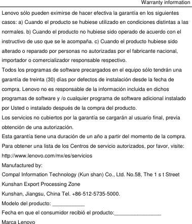 Warranty information Lenovo sólo pueden eximirse de hacer efectiva la garantía en los siguientes casos: a) Cuando el producto se hubiese utilizado en condiciones distintas a las normales. b) Cuando el producto no hubiese sido operado de acuerdo con el instructivo de uso que se le acompaña. c) Cuando el producto hubiese sido alterado o reparado por personas no autorizadas por el fabricante nacional, importador o comercializador responsable respectivo. Todos los programas de software precargados en el equipo sólo tendrán una garantía de treinta (30) días por defectos de instalación desde la fecha de compra. Lenovo no es responsable de la información incluida en dichos programas de software y /o cualquier programa de software adicional instalado por Usted o instalado después de la compra del producto. Los servicios no cubiertos por la garantía se cargarán al usuario final, previa obtención de una autorización. Esta garantía tiene una duración de un año a partir del momento de la compra. Para obtener una lista de los Centros de servicio autorizados, por favor, visite:   http://www.lenovo.com/mx/es/servicios Manufactured by: Compal Information Technology (Kun shan) Co., Ltd. No.58, The 1 s t Street Kunshan Export Processing Zone Kunshan, Jiangsu, China Tel. +86-512-5735-5000. Modelo del producto: ___________ Fecha en que el consumidor recibió el producto:________________ Marca Lenovo 