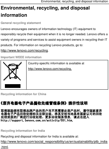 Environmental, recycling, and disposal information Environmental, recycling, and disposal information General recycling statement Lenovo encourages owners of information technology (IT) equipment to responsibly recycle their equipment when it is no longer needed. Lenovo offers a variety of programs and services to assist equipment owners in recycling their IT products. For information on recycling Lenovo products, go to: http://www.lenovo.com/recycling. Important WEEE information  Country-specific information is available at http://www.lenovo.com/recycling. Recycling information for China  Recycling information for India Recycling and disposal information for India is available at: http://www.lenovo.com/social_responsibility/us/en/sustainability/ptb_india.html. 