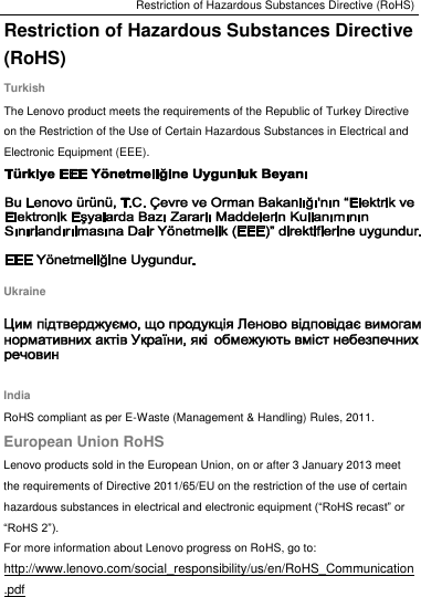 Restriction of Hazardous Substances Directive (RoHS) Restriction of Hazardous Substances Directive (RoHS) Turkish The Lenovo product meets the requirements of the Republic of Turkey Directive on the Restriction of the Use of Certain Hazardous Substances in Electrical and Electronic Equipment (EEE).  Ukraine  India RoHS compliant as per E-Waste (Management &amp; Handling) Rules, 2011. European Union RoHS Lenovo products sold in the European Union, on or after 3 January 2013 meet the requirements of Directive 2011/65/EU on the restriction of the use of certain hazardous substances in electrical and electronic equipment (“RoHS recast” or “RoHS 2”). For more information about Lenovo progress on RoHS, go to: http://www.lenovo.com/social_responsibility/us/en/RoHS_Communication.pdf 