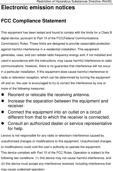 Restriction of Hazardous Substances Directive (RoHS) Electronic emission notices FCC Compliance Statement This equipment has been tested and found to comply with the limits for a Class B digital device, pursuant to Part 15 of the FCC(Federal Communications Commission) Rules. These limits are designed to provide reasonable protection against harmful interference in a residential installation. This equipment generates, uses, and can radiate radio frequency energy and, if not installed and used in accordance with the instructions, may cause harmful interference to radio communications. However, there is no guarantee that interference will not occur in a particular installation. If this equipment does cause harmful interference to radio or television reception, which can be determined by turning the equipment off and on, the user is encouraged to try to correct the interference by one or more of the following measures:   Reorient or relocate the receiving antenna.   Increase the separation between the equipment and receiver.   Connect the equipment into an outlet on a circuit different from that to which the receiver is connected.   Consult an authorized dealer or service representative for help. Lenovo is not responsible for any radio or television interference caused by unauthorized changes or modifications to this equipment. Unauthorized changes or modifications could void the user’s authority to operate the equipment. This device complies with Part 15 of the FCC Rules. Operation is subject to the following two conditions: (1) this device may not cause harmful interference, and (2) this device must accept any interference received, including interference that may cause undesired operation. 