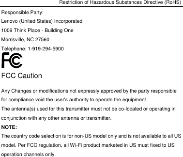 Restriction of Hazardous Substances Directive (RoHS) Responsible Party: Lenovo (United States) Incorporated 1009 Think Place - Building One Morrisville, NC 27560 Telephone: 1-919-294-5900  FCC Caution Any Changes or modifications not expressly approved by the party responsible for compliance void the user’s authority to operate the equipment. The antenna(s) used for this transmitter must not be co-located or operating in conjunction with any other antenna or transmitter. NOTE: The country code selection is for non-US model only and is not available to all US model. Per FCC regulation, all Wi-Fi product marketed in US must fixed to US operation channels only. 