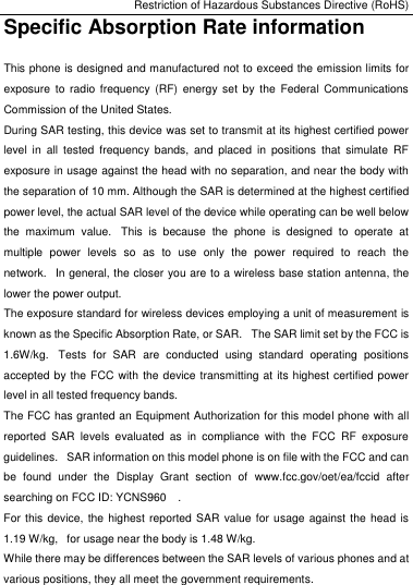 Restriction of Hazardous Substances Directive (RoHS) Specific Absorption Rate information This phone is designed and manufactured not to exceed the emission limits for exposure  to radio  frequency  (RF) energy  set by  the  Federal  Communications Commission of the United States.   During SAR testing, this device was set to transmit at its highest certified power level  in  all tested  frequency  bands,  and  placed  in  positions  that  simulate  RF exposure in usage against the head with no separation, and near the body with the separation of 10 mm. Although the SAR is determined at the highest certified power level, the actual SAR level of the device while operating can be well below the  maximum  value.   This  is  because  the  phone  is  designed  to  operate  at multiple  power  levels  so  as  to  use  only  the  power  required  to  reach  the network.   In general, the closer you are to a wireless base station antenna, the lower the power output. The exposure standard for wireless devices employing a unit of measurement is known as the Specific Absorption Rate, or SAR.   The SAR limit set by the FCC is 1.6W/kg.   Tests  for  SAR  are  conducted  using  standard  operating  positions accepted by the FCC with the device transmitting at its highest certified power level in all tested frequency bands. The FCC has granted an Equipment Authorization for this model phone with all reported  SAR  levels  evaluated  as  in  compliance  with  the  FCC  RF  exposure guidelines.   SAR information on this model phone is on file with the FCC and can be  found  under  the  Display  Grant  section  of  www.fcc.gov/oet/ea/fccid  after searching on FCC ID: YCNS960    . For this device, the highest reported  SAR value for usage against the head is 1.19 W/kg,   for usage near the body is 1.48 W/kg. While there may be differences between the SAR levels of various phones and at various positions, they all meet the government requirements.   