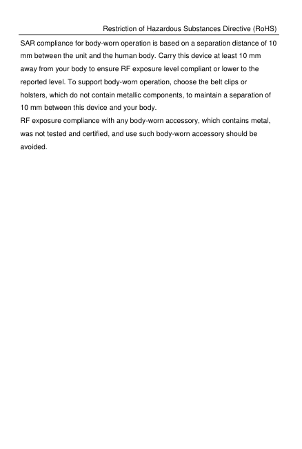 Restriction of Hazardous Substances Directive (RoHS) SAR compliance for body-worn operation is based on a separation distance of 10 mm between the unit and the human body. Carry this device at least 10 mm away from your body to ensure RF exposure level compliant or lower to the reported level. To support body-worn operation, choose the belt clips or holsters, which do not contain metallic components, to maintain a separation of 10 mm between this device and your body.   RF exposure compliance with any body-worn accessory, which contains metal, was not tested and certified, and use such body-worn accessory should be avoided. 