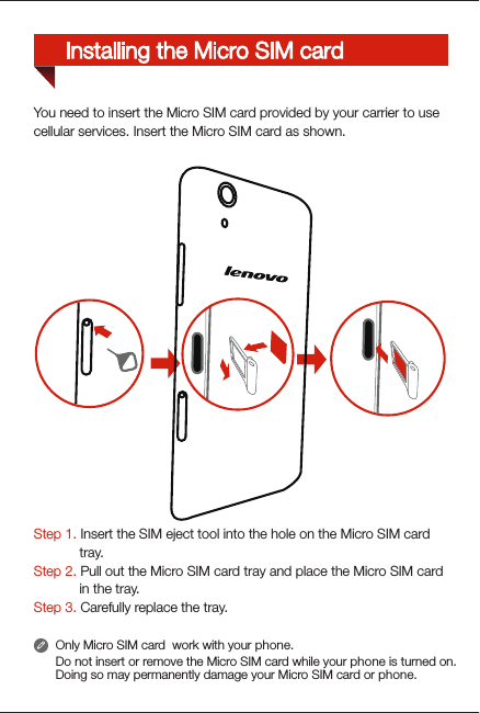 Step 1. Insert the SIM eject tool into the hole on the Micro SIM card             tray. Step 2. Pull out the Micro SIM card tray and place the Micro SIM card             in the tray. Step 3. Carefully replace the tray.You need to insert the Micro SIM card provided by your carrier to usecellular services. Insert the Micro SIM card as shown.Only Micro SIM card  work with your phone.Do not insert or remove the Micro SIM card while your phone is turned on. Doing so may permanently damage your Micro SIM card or phone.Installing the Micro SIM card