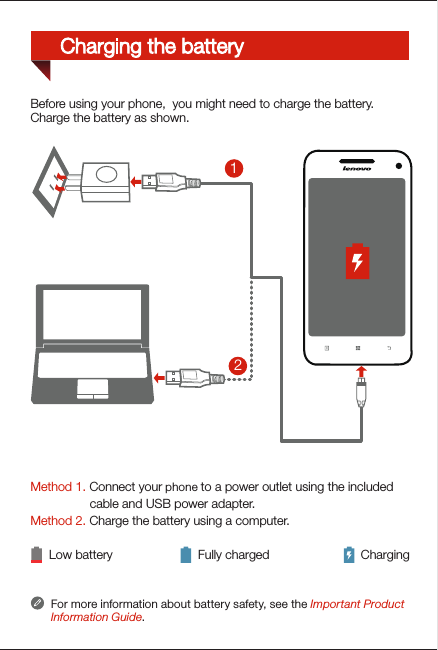 Method 1. Connect your phone to a power outlet using the included                  cable and USB power adapter. Method 2. Charge the battery using a computer.Low battery Fully charged ChargingFor more information about battery safety, see the Important Product Information Guide.21Before using your phone,  you might need to charge the battery.Charge the battery as shown.Charging the battery