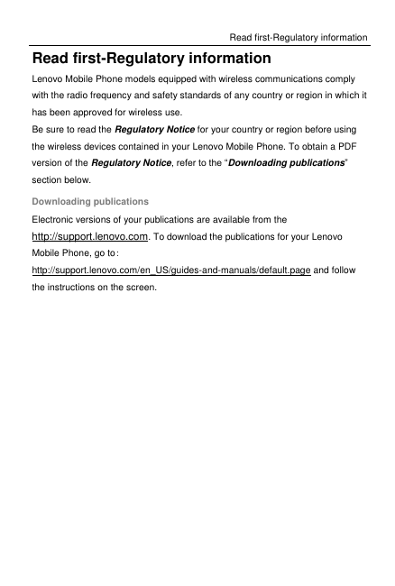 Read first-Regulatory information Read first-Regulatory information Lenovo Mobile Phone models equipped with wireless communications comply with the radio frequency and safety standards of any country or region in which it has been approved for wireless use. Be sure to read the Regulatory Notice for your country or region before using the wireless devices contained in your Lenovo Mobile Phone. To obtain a PDF version of the Regulatory Notice, refer to the “Downloading publications” section below. Downloading publications Electronic versions of your publications are available from the http://support.lenovo.com. To download the publications for your Lenovo Mobile Phone, go to: http://support.lenovo.com/en_US/guides-and-manuals/default.page and follow the instructions on the screen. 