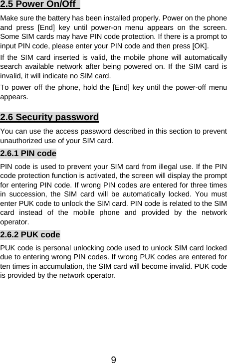   92.5 Power On/Off   Make sure the battery has been installed properly. Power on the phone and press [End] key until power-on menu appears on the screen. Some SIM cards may have PIN code protection. If there is a prompt to input PIN code, please enter your PIN code and then press [OK].   If the SIM card inserted is valid, the mobile phone will automatically search available network after being powered on. If the SIM card is invalid, it will indicate no SIM card. To power off the phone, hold the [End] key until the power-off menu appears. 2.6 Security password You can use the access password described in this section to prevent unauthorized use of your SIM card. 2.6.1 PIN code PIN code is used to prevent your SIM card from illegal use. If the PIN code protection function is activated, the screen will display the prompt for entering PIN code. If wrong PIN codes are entered for three times in succession, the SIM card will be automatically locked. You must enter PUK code to unlock the SIM card. PIN code is related to the SIM card instead of the mobile phone and provided by the network operator.  2.6.2 PUK code PUK code is personal unlocking code used to unlock SIM card locked due to entering wrong PIN codes. If wrong PUK codes are entered for ten times in accumulation, the SIM card will become invalid. PUK code is provided by the network operator. 