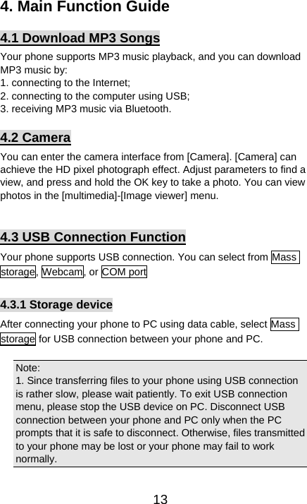   134. Main Function Guide 4.1 Download MP3 Songs Your phone supports MP3 music playback, and you can download MP3 music by:   1. connecting to the Internet; 2. connecting to the computer using USB;     3. receiving MP3 music via Bluetooth.   4.2 Camera You can enter the camera interface from [Camera]. [Camera] can achieve the HD pixel photograph effect. Adjust parameters to find a view, and press and hold the OK key to take a photo. You can view photos in the [multimedia]-[Image viewer] menu.    4.3 USB Connection Function Your phone supports USB connection. You can select from Mass storage, Webcam, or COM port    4.3.1 Storage device After connecting your phone to PC using data cable, select Mass storage for USB connection between your phone and PC.    Note:  1. Since transferring files to your phone using USB connection is rather slow, please wait patiently. To exit USB connection menu, please stop the USB device on PC. Disconnect USB connection between your phone and PC only when the PC prompts that it is safe to disconnect. Otherwise, files transmitted to your phone may be lost or your phone may fail to work normally.  