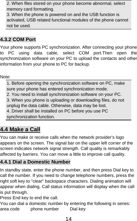   142. When files stored on your phone become abnormal, select memory card formatting.   3. When the phone is powered on and the USB function is activated, USB related functional modules of the phone cannot not be used.  4.3.2 COM Port Your phone supports PC synchronization. After connecting your phone to PC using data cable, select COM port.Then open the synchronization software on your PC to upload the contacts and other information from your phone to PC for backup.  Note: 1. Before opening the synchronization software on PC, make sure your phone has entered synchronization mode.   2. You need to install synchronization software on your PC.   3. When you phone is uploading or downloading files, do not unplug the data cable. Otherwise, data may be lost.   4. Driver shall be installed on PC before you use PC synchronization function.   4.4 Make a Call You can make or receive calls when the network provider’s logo appears on the screen. The signal bar on the upper left corner of the screen indicates network signal strength. Call quality is remarkably affected by barriers. You can move a little to improve call quality.   4.4.1 Dial a Domestic Number In standby state, enter the phone number, and then press Dial key to call the number. If you need to change telephone numbers, press the right soft key to &quot;clear&quot; backspace characters. Dialing animation will appear when dialing. Call status information will display when the call is put through.   Press End key to end the call.   You can dial a domestic number by entering the following in series:   area code     phone number     Dial key 