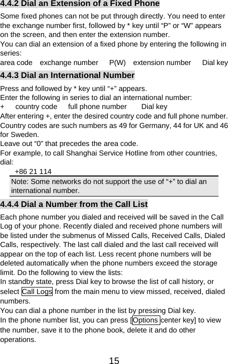   154.4.2 Dial an Extension of a Fixed Phone Some fixed phones can not be put through directly. You need to enter the exchange number first, followed by * key until “P” or “W” appears on the screen, and then enter the extension number. You can dial an extension of a fixed phone by entering the following in series:  area code  exchange number   P(W)  extension number   Dial key 4.4.3 Dial an International Number Press and followed by * key until “+” appears.   Enter the following in series to dial an international number:   +   country code   full phone number    Dial key After entering +, enter the desired country code and full phone number. Country codes are such numbers as 49 for Germany, 44 for UK and 46 for Sweden.   Leave out “0” that precedes the area code.   For example, to call Shanghai Service Hotline from other countries, dial:   +86 21 114 Note: Some networks do not support the use of “+” to dial an international number.   4.4.4 Dial a Number from the Call List Each phone number you dialed and received will be saved in the Call Log of your phone. Recently dialed and received phone numbers will be listed under the submenus of Missed Calls, Received Calls, Dialed Calls, respectively. The last call dialed and the last call received will appear on the top of each list. Less recent phone numbers will be deleted automatically when the phone numbers exceed the storage limit. Do the following to view the lists:   In standby state, press Dial key to browse the list of call history, or select Call Logs from the main menu to view missed, received, dialed numbers.  You can dial a phone number in the list by pressing Dial key.   In the phone number list, you can press [Options center key] to view the number, save it to the phone book, delete it and do other operations. 