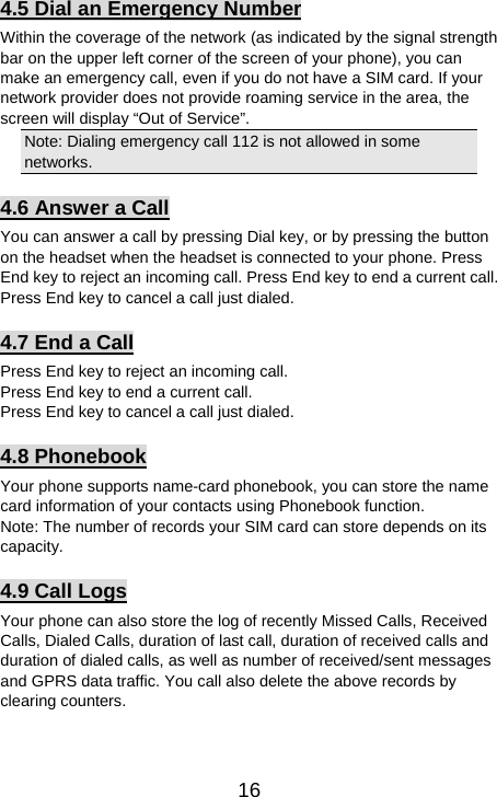   164.5 Dial an Emergency Number Within the coverage of the network (as indicated by the signal strength bar on the upper left corner of the screen of your phone), you can make an emergency call, even if you do not have a SIM card. If your network provider does not provide roaming service in the area, the screen will display “Out of Service”. Note: Dialing emergency call 112 is not allowed in some networks. 4.6 Answer a Call You can answer a call by pressing Dial key, or by pressing the button on the headset when the headset is connected to your phone. Press End key to reject an incoming call. Press End key to end a current call. Press End key to cancel a call just dialed.   4.7 End a Call Press End key to reject an incoming call.   Press End key to end a current call.   Press End key to cancel a call just dialed.   4.8 Phonebook Your phone supports name-card phonebook, you can store the name card information of your contacts using Phonebook function.   Note: The number of records your SIM card can store depends on its capacity.  4.9 Call Logs Your phone can also store the log of recently Missed Calls, Received Calls, Dialed Calls, duration of last call, duration of received calls and duration of dialed calls, as well as number of received/sent messages and GPRS data traffic. You call also delete the above records by clearing counters.    