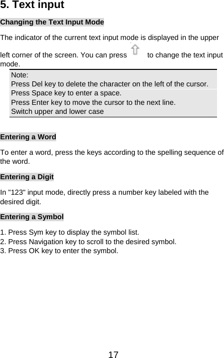   175. Text input Changing the Text Input Mode The indicator of the current text input mode is displayed in the upper left corner of the screen. You can press    to change the text input mode. Note: Press Del key to delete the character on the left of the cursor.   Press Space key to enter a space. Press Enter key to move the cursor to the next line. Switch upper and lower case  Entering a Word To enter a word, press the keys according to the spelling sequence of the word. Entering a Digit In &quot;123&quot; input mode, directly press a number key labeled with the desired digit. Entering a Symbol 1. Press Sym key to display the symbol list. 2. Press Navigation key to scroll to the desired symbol. 3. Press OK key to enter the symbol. 