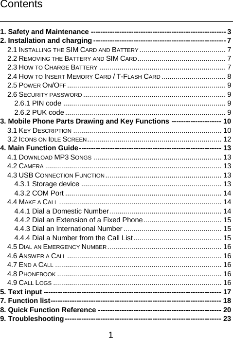   1 Contents  1. Safety and Maintenance --------------------------------------------------------- 32. Installation and charging -------------------------------------------------------- 72.1 INSTALLING THE SIM CARD AND BATTERY ........................................... 72.2 REMOVING THE BATTERY AND SIM CARD ............................................  72.3 HOW TO CHARGE BATTERY ............................................................... 72.4 HOW TO INSERT MEMORY CARD / T-FLASH CARD ................................ 82.5 POWER ON/OFF ............................................................................... 92.6 SECURITY PASSWORD ....................................................................... 92.6.1 PIN code ................................................................................. 92.6.2 PUK code ................................................................................ 93. Mobile Phone Parts Drawing and Key Functions --------------------- 103.1 KEY DESCRIPTION .......................................................................... 103.2 ICONS ON IDLE SCREEN ...................................................................  124. Main Function Guide ------------------------------------------------------------ 134.1 DOWNLOAD MP3 SONGS ................................................................ 134.2 CAMERA ........................................................................................ 134.3 USB CONNECTION FUNCTION .......................................................... 134.3.1 Storage device ...................................................................... 134.3.2 COM Port .............................................................................. 144.4 MAKE A CALL ................................................................................. 144.4.1 Dial a Domestic Number ........................................................ 144.4.2 Dial an Extension of a Fixed Phone ....................................... 154.4.3 Dial an International Number ................................................. 154.4.4 Dial a Number from the Call List ............................................ 154.5 DIAL AN EMERGENCY NUMBER ......................................................... 164.6 ANSWER A CALL ............................................................................. 164.7 END A CALL ................................................................................... 164.8 PHONEBOOK .................................................................................. 164.9 CALL LOGS .................................................................................... 165. Text input --------------------------------------------------------------------------- 177. Function list ------------------------------------------------------------------------  188. Quick Function Reference ---------------------------------------------------- 209. Troubleshooting ------------------------------------------------------------------ 23