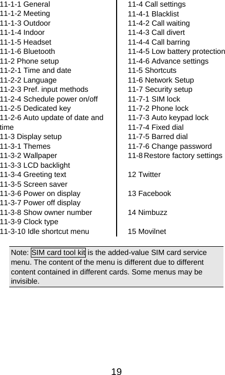   1911-1-1 General 11-1-2 Meeting 11-1-3 Outdoor 11-1-4 Indoor 11-1-5 Headset 11-1-6 Bluetooth   11-2 Phone setup 11-2-1 Time and date 11-2-2 Language 11-2-3 Pref. input methods 11-2-4 Schedule power on/off 11-2-5 Dedicated key 11-2-6 Auto update of date and time 11-3 Display setup 11-3-1 Themes 11-3-2 Wallpaper 11-3-3 LCD backlight 11-3-4 Greeting text 11-3-5 Screen saver 11-3-6 Power on display 11-3-7 Power off display 11-3-8 Show owner number 11-3-9 Clock type 11-3-10 Idle shortcut menu 11-4 Call settings 11-4-1 Blacklist 11-4-2 Call waiting 11-4-3 Call divert 11-4-4 Call barring 11-4-5 Low battery protection 11-4-6 Advance settings 11-5 Shortcuts 11-6 Network Setup 11-7 Security setup 11-7-1 SIM lock 11-7-2 Phone lock 11-7-3 Auto keypad lock 11-7-4 Fixed dial 11-7-5 Barred dial 11-7-6 Change password 11-8 Restore factory settings  12 Twitter  13 Facebook  14 Nimbuzz  15 Movilnet  Note: SIM card tool kit is the added-value SIM card service menu. The content of the menu is different due to different content contained in different cards. Some menus may be invisible. 