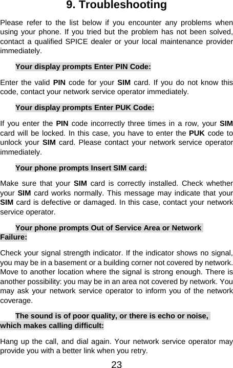  239. Troubleshooting Please refer to the list below if you encounter any problems when using your phone. If you tried but the problem has not been solved, contact a qualified SPICE dealer or your local maintenance provider immediately. Your display prompts Enter PIN Code: Enter the valid PIN code for your SIM card. If you do not know this code, contact your network service operator immediately. Your display prompts Enter PUK Code: If you enter the PIN code incorrectly three times in a row, your SIM card will be locked. In this case, you have to enter the PUK code to unlock your SIM card. Please contact your network service operator immediately.  Your phone prompts Insert SIM card: Make sure that your SIM card is correctly installed. Check whether your SIM card works normally. This message may indicate that your SIM card is defective or damaged. In this case, contact your network service operator. Your phone prompts Out of Service Area or Network Failure: Check your signal strength indicator. If the indicator shows no signal, you may be in a basement or a building corner not covered by network. Move to another location where the signal is strong enough. There is another possibility: you may be in an area not covered by network. You may ask your network service operator to inform you of the network coverage. The sound is of poor quality, or there is echo or noise, which makes calling difficult: Hang up the call, and dial again. Your network service operator may provide you with a better link when you retry. 