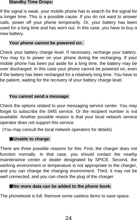   24Standby Time Drops: If the signal is weak, your mobile phone has to search for the signal for a longer time. This is a possible cause. If you do not want to answer calls, power off your phone temporarily. Or, your battery has been used for a long time and has worn out. In this case, you have to buy a new battery. Your phone cannot be powered on:   Check your battery charge level. If necessary, recharge your battery. You may try to power on your phone during the recharging. If your mobile phone has been put aside for a long time, the battery may be over discharged. In this case your phone cannot be powered on, even if the battery has been recharged for a relatively long time. You have to be patient, waiting for the recovery of your battery charge level.  You cannot send a message: Check the options related to your messaging service center. You may forget to subscribe the SMS service. Or the recipient number is not available. Another possible reason is that your local network service operator does not support this service.   (You may consult the local network operators for details) ■Unable to charge: There are three possible reasons for this. First, the charger does not function normally. In that case, you should contact the nearby maintenance center or dealer designated by SPICE. Second, the working environment or temperature is not appropriate to the charger, and you can change the charging environment. Third, it may not be well connected, and you can check the plug of the charger.   ■No more data can be added to the phone book: The phonebook is full. Remove some useless items to save space. 