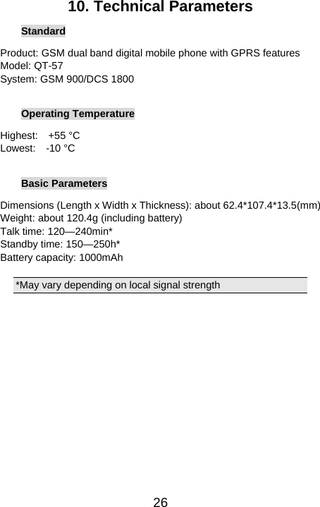   2610. Technical Parameters Standard Product: GSM dual band digital mobile phone with GPRS features Model: QT-57 System: GSM 900/DCS 1800  Operating Temperature Highest:  +55 °C Lowest:  -10 °C  Basic Parameters Dimensions (Length x Width x Thickness): about 62.4*107.4*13.5(mm) Weight: about 120.4g (including battery) Talk time: 120—240min* Standby time: 150—250h* Battery capacity: 1000mAh  *May vary depending on local signal strength   