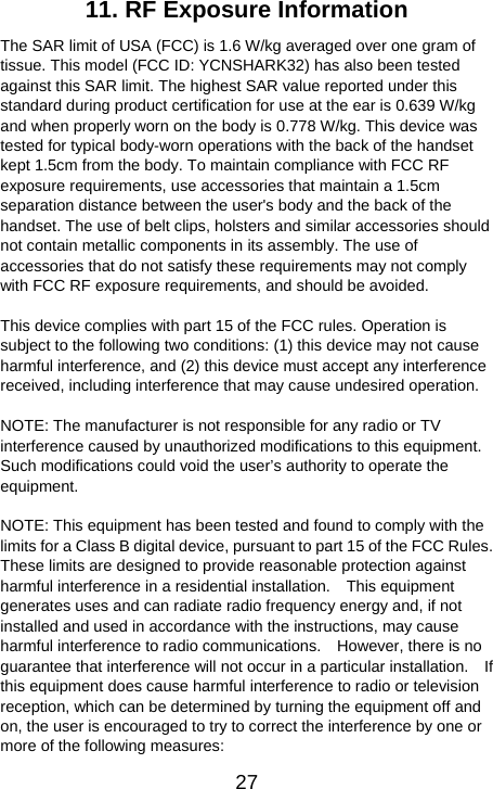   2711. RF Exposure Information   The SAR limit of USA (FCC) is 1.6 W/kg averaged over one gram of tissue. This model (FCC ID: YCNSHARK32) has also been tested against this SAR limit. The highest SAR value reported under this standard during product certification for use at the ear is 0.639 W/kg and when properly worn on the body is 0.778 W/kg. This device was tested for typical body-worn operations with the back of the handset kept 1.5cm from the body. To maintain compliance with FCC RF exposure requirements, use accessories that maintain a 1.5cm separation distance between the user&apos;s body and the back of the handset. The use of belt clips, holsters and similar accessories should not contain metallic components in its assembly. The use of accessories that do not satisfy these requirements may not comply with FCC RF exposure requirements, and should be avoided.  This device complies with part 15 of the FCC rules. Operation is subject to the following two conditions: (1) this device may not cause harmful interference, and (2) this device must accept any interference received, including interference that may cause undesired operation.  NOTE: The manufacturer is not responsible for any radio or TV interference caused by unauthorized modifications to this equipment. Such modifications could void the user’s authority to operate the equipment.  NOTE: This equipment has been tested and found to comply with the limits for a Class B digital device, pursuant to part 15 of the FCC Rules.   These limits are designed to provide reasonable protection against harmful interference in a residential installation.    This equipment generates uses and can radiate radio frequency energy and, if not installed and used in accordance with the instructions, may cause harmful interference to radio communications.    However, there is no guarantee that interference will not occur in a particular installation.    If this equipment does cause harmful interference to radio or television reception, which can be determined by turning the equipment off and on, the user is encouraged to try to correct the interference by one or more of the following measures: 