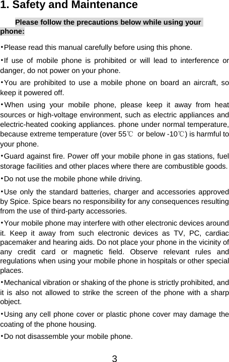   31. Safety and Maintenance Please follow the precautions below while using your phone: •Please read this manual carefully before using this phone. •If use of mobile phone is prohibited or will lead to interference or danger, do not power on your phone. •You are prohibited to use a mobile phone on board an aircraft, so keep it powered off.   •When using your mobile phone, please keep it away from heat sources or high-voltage environment, such as electric appliances and electric-heated cooking appliances. phone under normal temperature, because extreme temperature (over 55℃  or below -10℃) is harmful to your phone. •Guard against fire. Power off your mobile phone in gas stations, fuel storage facilities and other places where there are combustible goods. •Do not use the mobile phone while driving.   •Use only the standard batteries, charger and accessories approved by Spice. Spice bears no responsibility for any consequences resulting from the use of third-party accessories. •Your mobile phone may interfere with other electronic devices around it. Keep it away from such electronic devices as TV, PC, cardiac pacemaker and hearing aids. Do not place your phone in the vicinity of any credit card or magnetic field. Observe relevant rules and regulations when using your mobile phone in hospitals or other special places. •Mechanical vibration or shaking of the phone is strictly prohibited, and it is also not allowed to strike the screen of the phone with a sharp object. •Using any cell phone cover or plastic phone cover may damage the coating of the phone housing. •Do not disassemble your mobile phone. 
