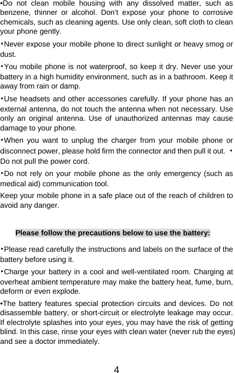   4•Do not clean mobile housing with any dissolved matter, such as benzene, thinner or alcohol. Don’t expose your phone to corrosive chemicals, such as cleaning agents. Use only clean, soft cloth to clean your phone gently. •Never expose your mobile phone to direct sunlight or heavy smog or dust. •You mobile phone is not waterproof, so keep it dry. Never use your battery in a high humidity environment, such as in a bathroom. Keep it away from rain or damp. •Use headsets and other accessories carefully. If your phone has an external antenna, do not touch the antenna when not necessary. Use only an original antenna. Use of unauthorized antennas may cause damage to your phone. •When you want to unplug the charger from your mobile phone or disconnect power, please hold firm the connector and then pull it out.  •Do not pull the power cord. •Do not rely on your mobile phone as the only emergency (such as medical aid) communication tool. Keep your mobile phone in a safe place out of the reach of children to avoid any danger.  Please follow the precautions below to use the battery: •Please read carefully the instructions and labels on the surface of the battery before using it. •Charge your battery in a cool and well-ventilated room. Charging at overheat ambient temperature may make the battery heat, fume, burn, deform or even explode. •The battery features special protection circuits and devices. Do not disassemble battery, or short-circuit or electrolyte leakage may occur. If electrolyte splashes into your eyes, you may have the risk of getting blind. In this case, rinse your eyes with clean water (never rub the eyes) and see a doctor immediately. 