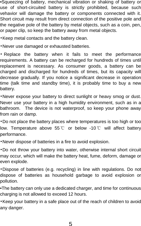   5•Squeezing of battery, mechanical vibration or shaking of battery or use of short-circuited battery is strictly prohibited, because such vehavior will damage the battery or components connected with it. Short circuit may result from direct connection of the positive pole and the negative pole of the battery by metal objects, such as a coin, pen, or paper clip, so keep the battery away from metal objects. •Keep metal contacts and the battery clean. •Never use damaged or exhausted batteries. •Replace the battery when it fails to meet the performance requirements. A battery can be recharged for hundreds of times until replacement is necessary. As consumer goods, a battery can be charged and discharged for hundreds of times, but its capacity will decrease gradually. If you notice a significant decrease in operation time (talk time and standby time), it is probably time to buy a new battery. •Never expose your battery to direct sunlight or heavy smog or dust. Never use your battery in a high humidity environment, such as in a bathroom.  The device is not waterproof, so keep your phone away from rain or damp. •Do not place the battery places where temperatures is too high or too low. Temperature above 55℃ or below -10℃ will affect battery performance. •Never dispose of batteries in a fire to avoid explosion. •Do not throw your battery into water, otherwise internal short circuit may occur, which will make the battery heat, fume, deform, damage or even explode. •Dispose of batteries (e.g. recycling) in line with regulations. Do not dispose of batteries as household garbage to avoid explosion or pollution. •The battery can only use a dedicated charger, and time for continuous charging is not allowed to exceed 12 hours. •Keep your battery in a safe place out of the reach of children to avoid any danger.  
