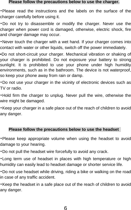   6Please follow the precautions below to use the charger. •Please read the instructions and the labels on the surface of the charger carefully before using it. •Do not try to disassemble or modify the charger. Never use the charger when power cord is damaged, otherwise, electric shock, fire and charger damage may occur. •Never touch the charger with a wet hand. If your charger comes into contact with water or other liquids, switch off the power immediately. •Do not short-circuit your charger. Mechanical vibration or shaking of your charger is prohibited. Do not exposure your battery to strong sunlight. It is prohibited to use your phone under high humidity environments, such as in the bathroom. The device is not waterproof, so keep your phone away from rain or damp. •Do not use your charger in the vicinity of electronic devices such as TV or radio. •Hold firm the charger to unplug. Never pull the wire, otherwise the wire might be damaged. •Keep your charger in a safe place out of the reach of children to avoid any danger.  Please follow the precautions below to use the headset   •Please keep appropriate volume when using the headset to avoid damage to your hearing. •Do not pull the headset wire forcefully to avoid any crack. •Long term use of headset in places with high temperature or high humidity can easily lead to headset damage or shorter service life. •Do not use headset while driving, riding a bike or walking on the road in case of any traffic accident. •Keep the headset in a safe place out of the reach of children to avoid any danger.   