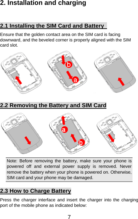   72. Installation and charging  2.1 Installing the SIM Card and Battery   Ensure that the golden contact area on the SIM card is facing downward, and the beveled corner is properly aligned with the SIM card slot.  2.2 Removing the Battery and SIM Card  Note: Before removing the battery, make sure your phone is powered off and external power supply is removed. Never remove the battery when your phone is powered on. Otherwise, SIM card and your phone may be damaged.   2.3 How to Charge Battery Press the charger interface and insert the charger into the charging port of the mobile phone as indicated below: 