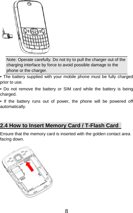   8 Note: Operate carefully. Do not try to pull the charger out of the charging interface by force to avoid possible damage to the phone or the charger.   • The battery supplied with your mobile phone must be fully charged prior to use. • Do not remove the battery or SIM card while the battery is being charged. • If the battery runs out of power, the phone will be powered off automatically.   2.4 How to Insert Memory Card / T-Flash Card   Ensure that the memory card is inserted with the golden contact area facing down.  