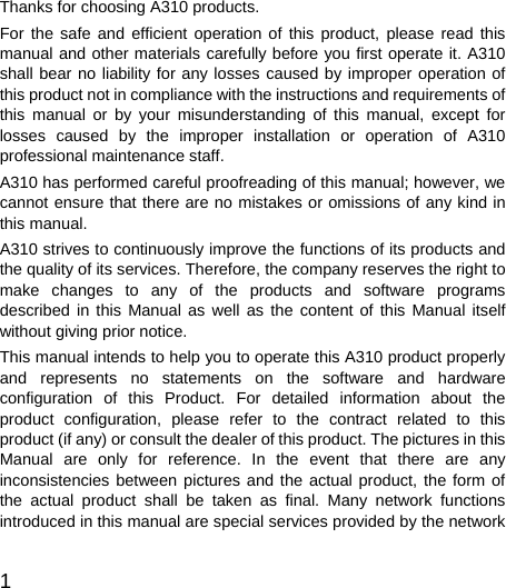  1  Thanks for choosing A310 products. For the safe and efficient operation of this product, please read this manual and other materials carefully before you first operate it. A310 shall bear no liability for any losses caused by improper operation of this product not in compliance with the instructions and requirements of this manual or by your misunderstanding of this manual, except for losses caused by the improper installation or operation of A310 professional maintenance staff. A310 has performed careful proofreading of this manual; however, we cannot ensure that there are no mistakes or omissions of any kind in this manual. A310 strives to continuously improve the functions of its products and the quality of its services. Therefore, the company reserves the right to make changes to any of the products and software programs described in this Manual as well as the content of this Manual itself without giving prior notice. This manual intends to help you to operate this A310 product properly and represents no statements on the software and hardware configuration of this Product. For detailed information about the product configuration, please refer to the contract related to this product (if any) or consult the dealer of this product. The pictures in this Manual are only for reference. In the event that there are any inconsistencies between pictures and the actual product, the form of the actual product shall be taken as final. Many network functions introduced in this manual are special services provided by the network 