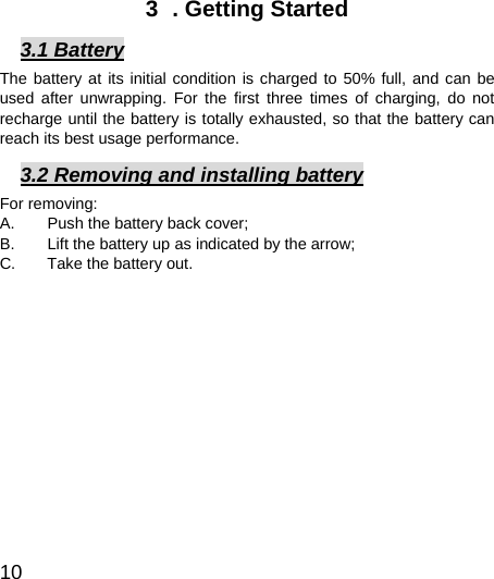  10  3  . Getting Started 3.1 Battery The battery at its initial condition is charged to 50% full, and can be used after unwrapping. For the first three times of charging, do not recharge until the battery is totally exhausted, so that the battery can reach its best usage performance.   3.2 Removing and installing battery For removing:   A.  Push the battery back cover;   B.  Lift the battery up as indicated by the arrow;   C.  Take the battery out.    