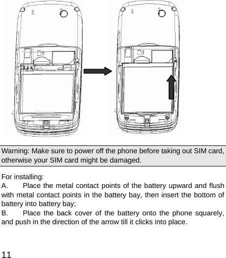  11           Warning: Make sure to power off the phone before taking out SIM card, otherwise your SIM card might be damaged. For installing:     A.  Place the metal contact points of the battery upward and flush with metal contact points in the battery bay, then insert the bottom of battery into battery bay;   B.  Place the back cover of the battery onto the phone squarely, and push in the direction of the arrow till it clicks into place.    