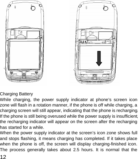  12                              Charging Battery While charging, the power supply indicator at phone’s screen icon zone will flash in a rotation manner, if the phone is off while charging, a charging screen will still appear, indicating that the phone is recharging. If the phone is still being overused while the power supply is insufficient, the recharging indicator will appear on the screen after the recharging has started for a while.   When the power supply indicator at the screen’s icon zone shows full and stops flashing, it means charging has completed. If it takes place when the phone is off, the screen will display charging-finished icon. The process generally takes about 2.5 hours. It is normal that the 