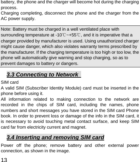  13  battery, the phone and the charger will become hot during the charging process.  Charging completing, disconnect the phone and the charger from the AC power supply.   Note: Battery must be charged in a well ventilated place with surrounding temperature at -10℃~+55℃, and it is imperative that a charger provided by manufacturer is used. Using unauthorized charger might cause danger, which also violates warranty terms prescribed by the manufacturer. If the charging temperature is too high or too low, the phone will automatically give warning and stop charging, so as to prevent damages to battery or dangers.   3.3 Connecting to Network   SIM card A valid SIM (Subscriber Identity Module) card must be inserted in the phone before using it. All information related to making connection to the network are recorded in the chips of SIM card, including the names, phone numbers and short messages you have stored in the SIM card Phone book. In order to prevent loss or damage of the info in the SIM card, it is necessary to avoid touching metal contact surface, and keep SIM card far from electricity current and magnet.     3.4 Inserting and removing SIM card Power off the phone; remove battery and other external power connection, as shown in the image.   