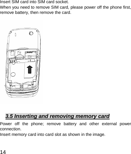  14  Insert SIM card into SIM card socket.   When you need to remove SIM card, please power off the phone first, remove battery, then remove the card.                  3.5 Inserting and removing memory card Power off the phone; remove battery and other external power connection.  Insert memory card into card slot as shown in the image.   