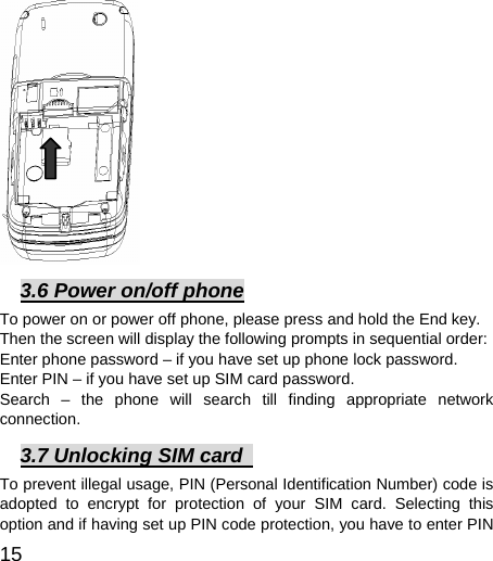  15           3.6 Power on/off phone To power on or power off phone, please press and hold the End key. Then the screen will display the following prompts in sequential order:   Enter phone password – if you have set up phone lock password.   Enter PIN – if you have set up SIM card password.   Search – the phone will search till finding appropriate network connection.  3.7 Unlocking SIM card   To prevent illegal usage, PIN (Personal Identification Number) code is adopted to encrypt for protection of your SIM card. Selecting this option and if having set up PIN code protection, you have to enter PIN 