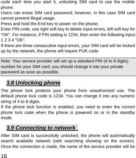 16  code each time you start it, unlocking SIM card to use the mobile phone. Users can erase SIM card password; however, in this case SIM card cannot prevent illegal usage. Press and hold the End key to power on the phone;   Enter PIN code, use right soft key to delete input-errors, left soft key for &quot;OK&quot;. For instance, if PIN setting is 1234, then enter the following input: 1 2 3 4 &quot;OK&quot;. If there are three consecutive input errors, your SIM card will be locked up by the network, the phone will inquire PUK code.   Note: Your service provider will set up a standard PIN (4 to 8 digits) number for your SIM card; you should change it into your private password as soon as possible.   3.8 Unlocking phone The phone lock protects your phone from unauthorized use. The default phone lock code is 1234. You can change it into any numeric string of 4 to 8 digits. If the phone lock function is enabled, you need to enter the correct phone lock code when the phone is powered on or in the standby mode. 3.9 Connecting to network   After SIM card is successfully unlocked, the phone will automatically search available network (with searching showing on the screen). Once the connection is made, the name of the service provider will be 
