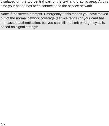  17  displayed on the top central part of the text and graphic area. At this time your phone has been connected to the service network.   Note: If the screen prompts &quot;Emergency &quot;, this means you have moved out of the normal network coverage (service range) or your card has not passed authentication, but you can still transmit emergency calls based on signal strength.   