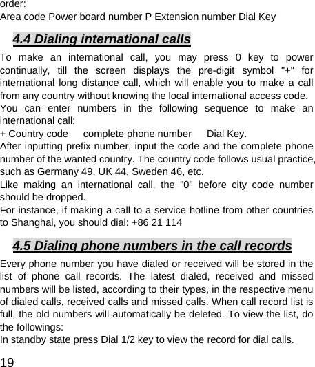 19  order:  Area code Power board number P Extension number Dial Key 4.4 Dialing international calls To make an international call, you may press 0 key to power continually, till the screen displays the pre-digit symbol &quot;+&quot; for international long distance call, which will enable you to make a call from any country without knowing the local international access code.   You can enter numbers in the following sequence to make an international call:   + Country code   complete phone number   Dial Key. After inputting prefix number, input the code and the complete phone number of the wanted country. The country code follows usual practice, such as Germany 49, UK 44, Sweden 46, etc.   Like making an international call, the &quot;0&quot; before city code number should be dropped.   For instance, if making a call to a service hotline from other countries to Shanghai, you should dial: +86 21 114 4.5 Dialing phone numbers in the call records Every phone number you have dialed or received will be stored in the list of phone call records. The latest dialed, received and missed numbers will be listed, according to their types, in the respective menu of dialed calls, received calls and missed calls. When call record list is full, the old numbers will automatically be deleted. To view the list, do the followings:   In standby state press Dial 1/2 key to view the record for dial calls.   