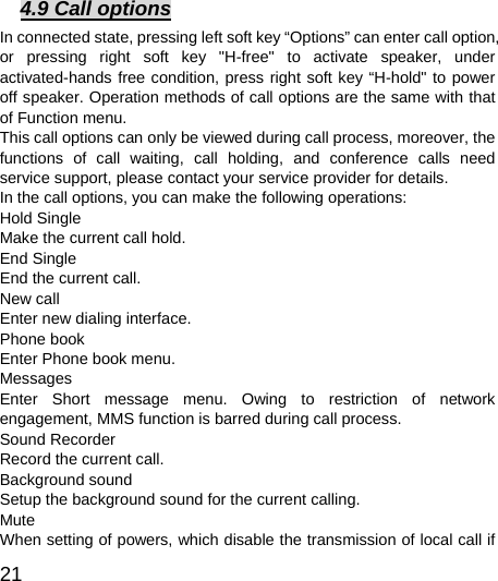  21  4.9 Call options In connected state, pressing left soft key “Options” can enter call option, or pressing right soft key &quot;H-free&quot; to activate speaker, under activated-hands free condition, press right soft key “H-hold&quot; to power off speaker. Operation methods of call options are the same with that of Function menu.   This call options can only be viewed during call process, moreover, the functions of call waiting, call holding, and conference calls need service support, please contact your service provider for details.   In the call options, you can make the following operations:   Hold Single Make the current call hold.   End Single End the current call.   New call Enter new dialing interface.   Phone book Enter Phone book menu.   Messages  Enter Short message menu. Owing to restriction of network engagement, MMS function is barred during call process.   Sound Recorder Record the current call.   Background sound   Setup the background sound for the current calling.   Mute When setting of powers, which disable the transmission of local call if 