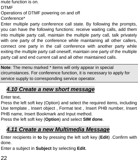  22  mute function is on.   DTMF Operations of DTMF powering on and off   Conference* Enter multiple party conference call state. By following the prompts, you can have the following functions: receive waiting calls, add them into multiple party call, maintain the multiple party call, talk privately with one party of the conference while maintaining all other callers, connect one party in the call conference with another party while exiting the multiple party call oneself, maintain one party of the multiple party call and end current call and all other maintained calls.   Note: The menu marked * items will only appear in special circumstances. For conference function, it is necessary to apply for service supply to corresponding service operator.   4.10 Create a new short message Enter text. Press the left soft key (Option) and select the required items, including Use template , Insert object , Format text , Insert PHB number, Insert PHB name, Insert Bookmark and Input method. Press the left soft key (Option) and select SIM done. 4.11 Create a new Multimedia Message Enter recipients in to by pressing the left soft key (Edit) .Confirm with done. Enter a subject in Subject by selecting Edit. 