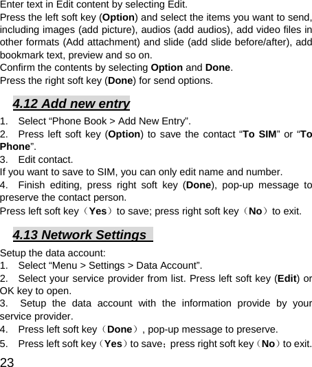  23  Enter text in Edit content by selecting Edit. Press the left soft key (Option) and select the items you want to send, including images (add picture), audios (add audios), add video files in other formats (Add attachment) and slide (add slide before/after), add bookmark text, preview and so on. Confirm the contents by selecting Option and Done. Press the right soft key (Done) for send options. 4.12 Add new entry 1.    Select “Phone Book &gt; Add New Entry”. 2.  Press left soft key (Option) to save the contact “To SIM” or “To Phone”.  3.  Edit contact.  If you want to save to SIM, you can only edit name and number. 4.  Finish editing, press right soft key (Done), pop-up message to preserve the contact person. Press left soft key（Yes）to save; press right soft key（No）to exit. 4.13 Network Settings   Setup the data account:   1.    Select “Menu &gt; Settings &gt; Data Account”.   2.   Select your service provider from list. Press left soft key (Edit) or OK key to open.   3.  Setup the data account with the information provide by your service provider. 4.    Press left soft key（Done）, pop-up message to preserve. 5.    Press left soft key（Yes）to save；press right soft key（No）to exit. 