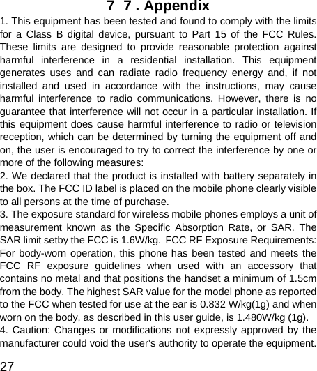  27  7  7 . Appendix   1. This equipment has been tested and found to comply with the limits for a Class B digital device, pursuant to Part 15 of the FCC Rules. These limits are designed to provide reasonable protection against harmful interference in a residential installation. This equipment generates uses and can radiate radio frequency energy and, if not installed and used in accordance with the instructions, may cause harmful interference to radio communications. However, there is no guarantee that interference will not occur in a particular installation. If this equipment does cause harmful interference to radio or television reception, which can be determined by turning the equipment off and on, the user is encouraged to try to correct the interference by one or more of the following measures:   2. We declared that the product is installed with battery separately in the box. The FCC ID label is placed on the mobile phone clearly visible to all persons at the time of purchase.   3. The exposure standard for wireless mobile phones employs a unit of measurement known as the Specific Absorption Rate, or SAR. The SAR limit setby the FCC is 1.6W/kg. FCC RF Exposure Requirements: For body-worn operation, this phone has been tested and meets the FCC RF exposure guidelines when used with an accessory that contains no metal and that positions the handset a minimum of 1.5cm from the body. The highest SAR value for the model phone as reported to the FCC when tested for use at the ear is 0.832 W/kg(1g) and when worn on the body, as described in this user guide, is 1.480W/kg (1g).   4. Caution: Changes or modifications not expressly approved by the manufacturer could void the user’s authority to operate the equipment. 