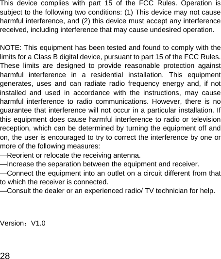  28  This device complies with part 15 of the FCC Rules. Operation is subject to the following two conditions: (1) This device may not cause harmful interference, and (2) this device must accept any interference received, including interference that may cause undesired operation.    NOTE: This equipment has been tested and found to comply with the limits for a Class B digital device, pursuant to part 15 of the FCC Rules. These limits are designed to provide reasonable protection against harmful interference in a residential installation. This equipment generates, uses and can radiate radio frequency energy and, if not installed and used in accordance with the instructions, may cause harmful interference to radio communications. However, there is no guarantee that interference will not occur in a particular installation. If this equipment does cause harmful interference to radio or television reception, which can be determined by turning the equipment off and on, the user is encouraged to try to correct the interference by one or more of the following measures:   —Reorient or relocate the receiving antenna.   —Increase the separation between the equipment and receiver.   —Connect the equipment into an outlet on a circuit different from that to which the receiver is connected.   —Consult the dealer or an experienced radio/ TV technician for help.     Version：V1.0 