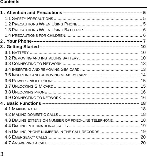  3   Contents  1 . Attention and Precautions ----------------------------------------------------- 5 1.1 SAFETY PRECAUTIONS ...................................................................... 5 1.2 PRECAUTIONS WHEN USING PHONE ................................................... 5 1.3 PRECAUTIONS WHEN USING BATTERIES ............................................. 6 1.4 PRECAUTIONS FOR CHILDREN............................................................. 6 2 . Your Phone-------------------------------------------------------------------------- 7 3 . Getting Started------------------------------------------------------------------- 10 3.1 BATTERY ....................................................................................... 10 3.2 REMOVING AND INSTALLING BATTERY................................................ 10 3.3 CONNECTING TO NETWORK ............................................................. 13 3.4 INSERTING AND REMOVING SIM CARD ............................................... 13 3.5 INSERTING AND REMOVING MEMORY CARD......................................... 14 3.6 POWER ON/OFF PHONE.................................................................... 15 3.7 UNLOCKING SIM CARD .................................................................... 15 3.8 UNLOCKING PHONE ......................................................................... 16 3.9 CONNECTING TO NETWORK .............................................................. 16 4 . Basic Functions ----------------------------------------------------------------- 18 4.1 MAKING A CALL............................................................................... 18 4.2 MAKING DOMESTIC CALLS ................................................................ 18 4.3 DIALING EXTENSION NUMBER OF FIXED-LINE TELEPHONE ..................... 18 4.4 DIALING INTERNATIONAL CALLS ........................................................ 19 4.5 DIALING PHONE NUMBERS IN THE CALL RECORDS ............................... 19 4.6 EMERGENCY CALLS......................................................................... 20 4.7 ANSWERING A CALL......................................................................... 20 