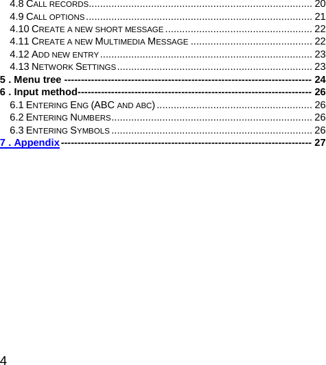  4  4.8 CALL RECORDS............................................................................... 20 4.9 CALL OPTIONS................................................................................ 21 4.10 CREATE A NEW SHORT MESSAGE .................................................... 22 4.11 CREATE A NEW MULTIMEDIA MESSAGE ........................................... 22 4.12 ADD NEW ENTRY........................................................................... 23 4.13 NETWORK SETTINGS..................................................................... 23 5 . Menu tree -------------------------------------------------------------------------- 24 6 . Input method---------------------------------------------------------------------- 26 6.1 ENTERING ENG (ABC AND ABC)....................................................... 26 6.2 ENTERING NUMBERS....................................................................... 26 6.3 ENTERING SYMBOLS ....................................................................... 26 7 . Appendix--------------------------------------------------------------------------- 27      