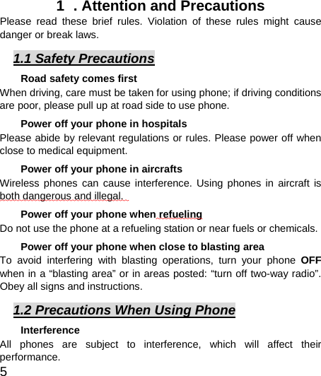  5  1  . Attention and Precautions  Please read these brief rules. Violation of these rules might cause danger or break laws. 1.1 Safety Precautions Road safety comes first When driving, care must be taken for using phone; if driving conditions are poor, please pull up at road side to use phone.   Power off your phone in hospitals Please abide by relevant regulations or rules. Please power off when close to medical equipment.   Power off your phone in aircrafts   Wireless phones can cause interference. Using phones in aircraft is both dangerous and illegal.    Power off your phone when refueling Do not use the phone at a refueling station or near fuels or chemicals. Power off your phone when close to blasting area To avoid interfering with blasting operations, turn your phone OFF when in a “blasting area” or in areas posted: “turn off two-way radio”. Obey all signs and instructions. 1.2 Precautions When Using Phone Interference All phones are subject to interference, which will affect their performance. 