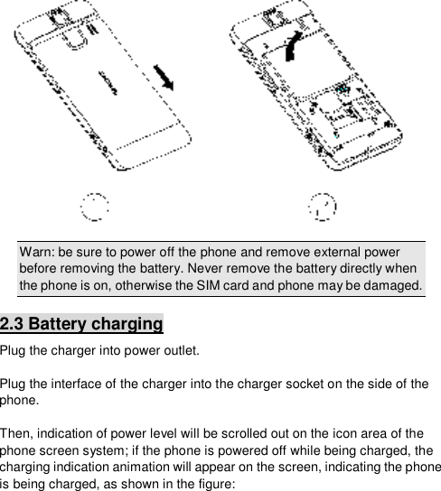   Warn: be sure to power off the phone and remove external power before removing the battery. Never remove the battery directly when the phone is on, otherwise the SIM card and phone may be damaged. 2.3 Battery charging Plug the charger into power outlet.    Plug the interface of the charger into the charger socket on the side of the phone.  Then, indication of power level will be scrolled out on the icon area of the phone screen system; if the phone is powered off while being charged, the charging indication animation will appear on the screen, indicating the phone is being charged, as shown in the figure: 