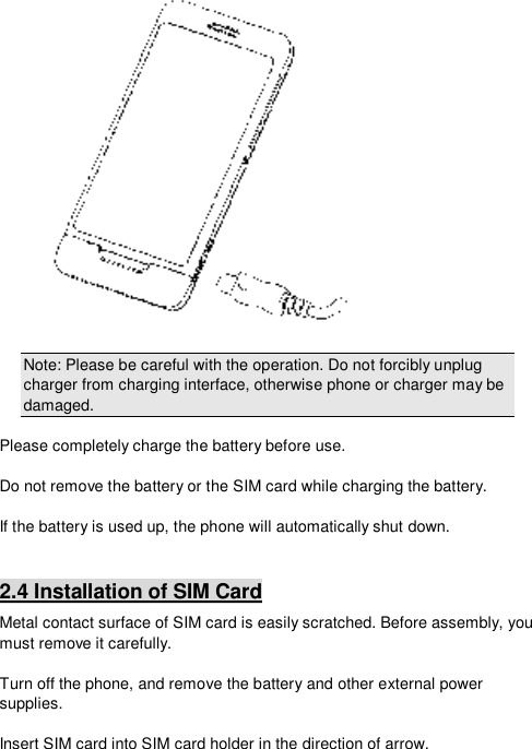   Note: Please be careful with the operation. Do not forcibly unplug charger from charging interface, otherwise phone or charger may be damaged.  Please completely charge the battery before use.  Do not remove the battery or the SIM card while charging the battery.  If the battery is used up, the phone will automatically shut down.  2.4 Installation of SIM Card Metal contact surface of SIM card is easily scratched. Before assembly, you must remove it carefully.  Turn off the phone, and remove the battery and other external power supplies.  Insert SIM card into SIM card holder in the direction of arrow. 